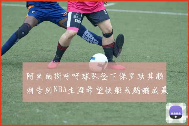 阿里纳斯呼吁球队签下保罗助其顺利告别NBA生涯希望快船或鹈鹕成最佳选择