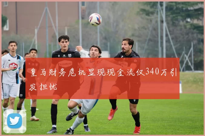 皇马财务危机显现现金流仅340万引发担忧