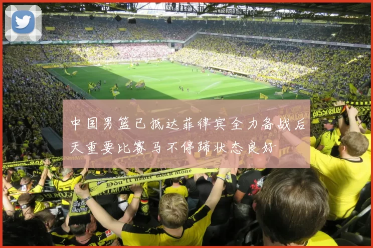 中国男篮已抵达菲律宾全力备战后天重要比赛马不停蹄状态良好
