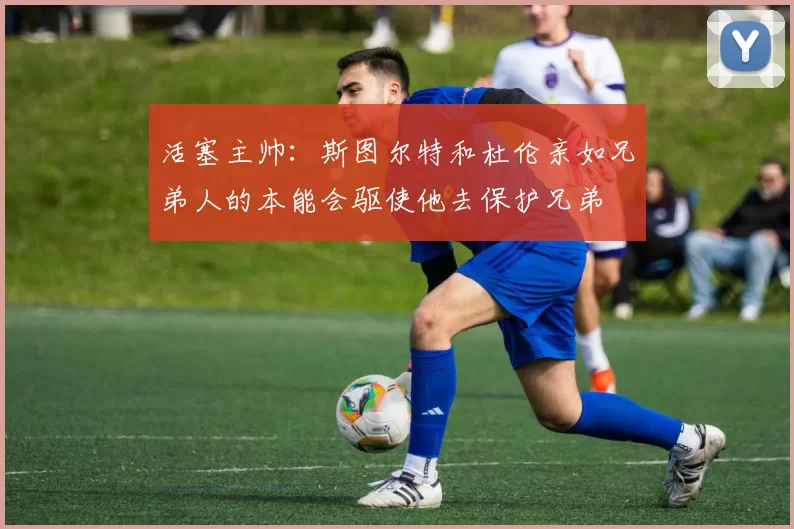 活塞主帅：斯图尔特和杜伦亲如兄弟人的本能会驱使他去保护兄弟
