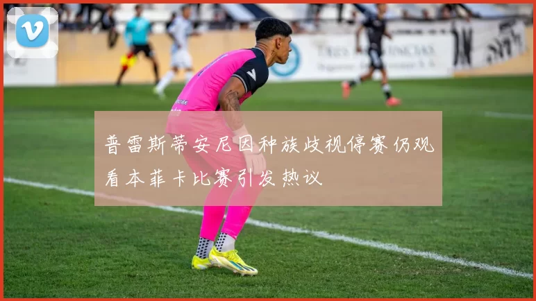 普雷斯蒂安尼因种族歧视停赛仍观看本菲卡比赛引发热议