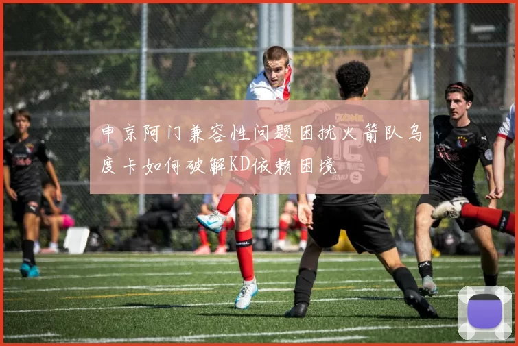 申京阿门兼容性问题困扰火箭队乌度卡如何破解KD依赖困境