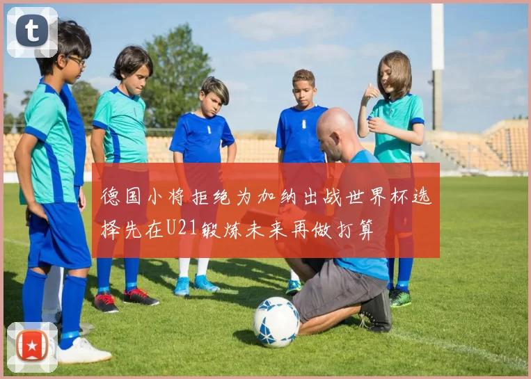 德国小将拒绝为加纳出战世界杯选择先在U21锻炼未来再做打算