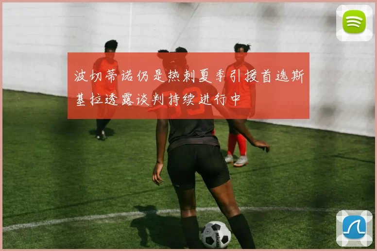 波切蒂诺仍是热刺夏季引援首选斯基拉透露谈判持续进行中