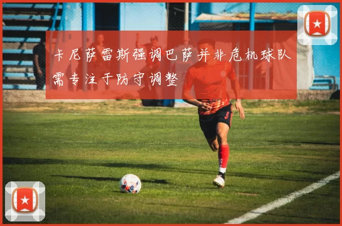 卡尼萨雷斯强调巴萨并非危机球队需专注于防守调整
