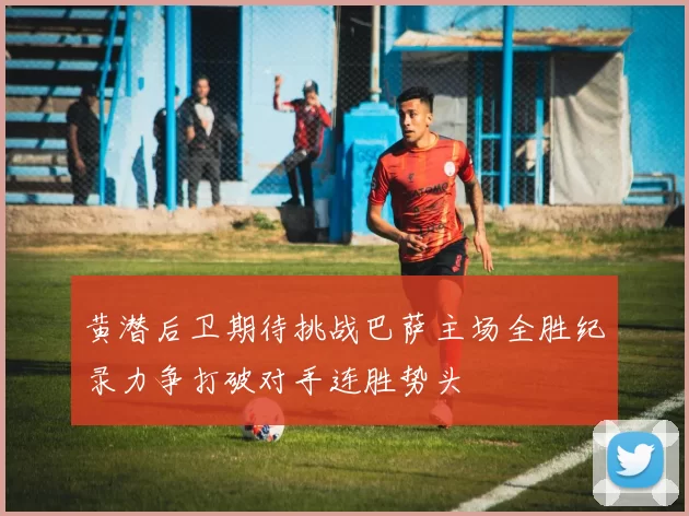 黄潜后卫期待挑战巴萨主场全胜纪录力争打破对手连胜势头