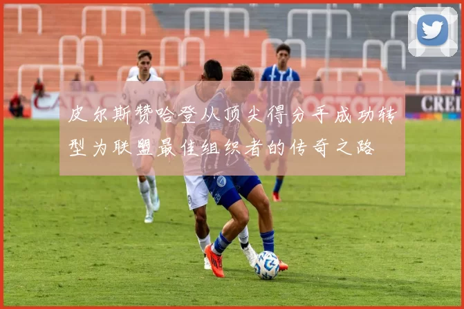 皮尔斯赞哈登从顶尖得分手成功转型为联盟最佳组织者的传奇之路
