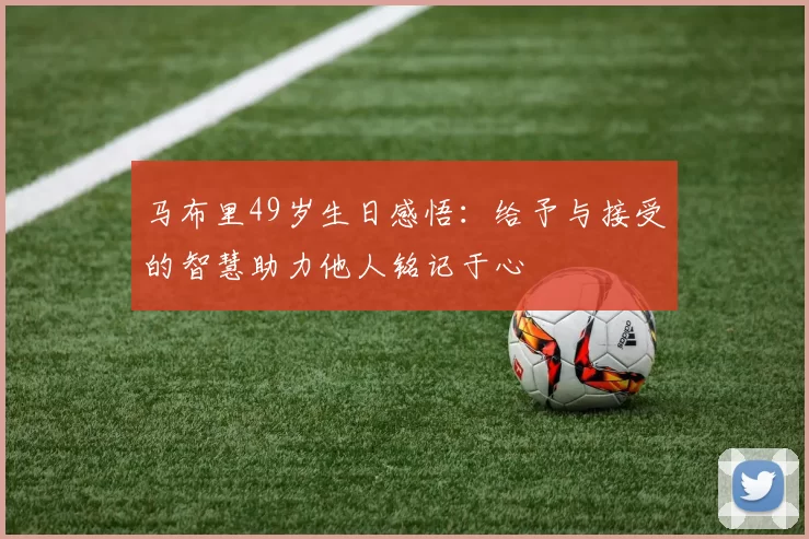 马布里49岁生日感悟：给予与接受的智慧助力他人铭记于心