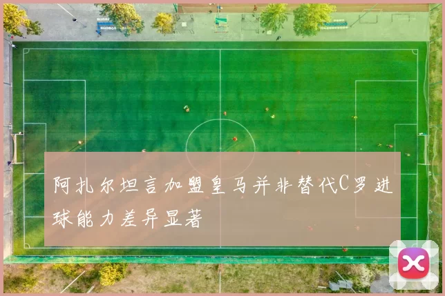 阿扎尔坦言加盟皇马并非替代C罗进球能力差异显著