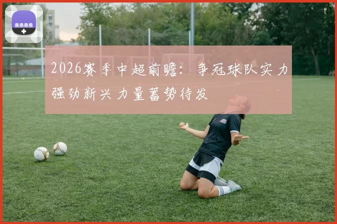 2026赛季中超前瞻：争冠球队实力强劲新兴力量蓄势待发