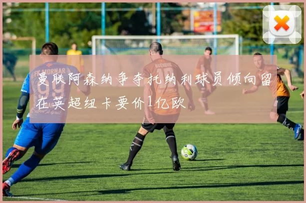 曼联阿森纳争夺托纳利球员倾向留在英超纽卡要价1亿欧