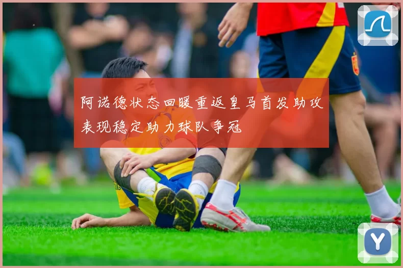 阿诺德状态回暖重返皇马首发助攻表现稳定助力球队争冠