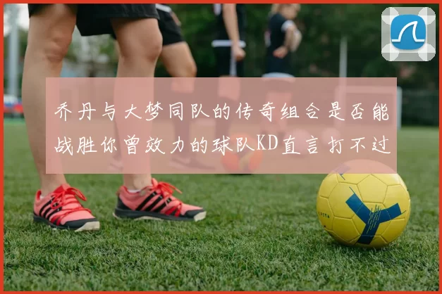 乔丹与大梦同队的传奇组合是否能战胜你曾效力的球队KD直言打不过实在太疯狂