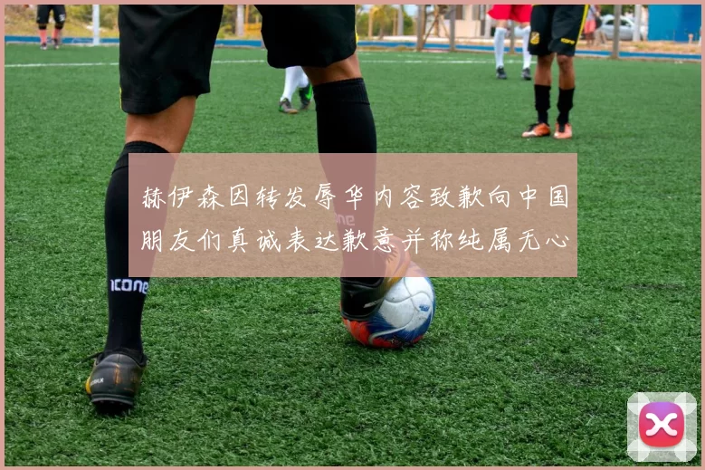 赫伊森因转发辱华内容致歉向中国朋友们真诚表达歉意并称纯属无心之过