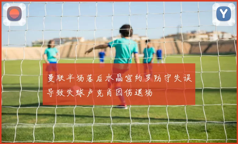 曼联半场落后水晶宫约罗防守失误导致失球卢克肖因伤退场