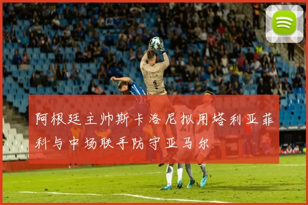 阿根廷主帅斯卡洛尼拟用塔利亚菲科与中场联手防守亚马尔