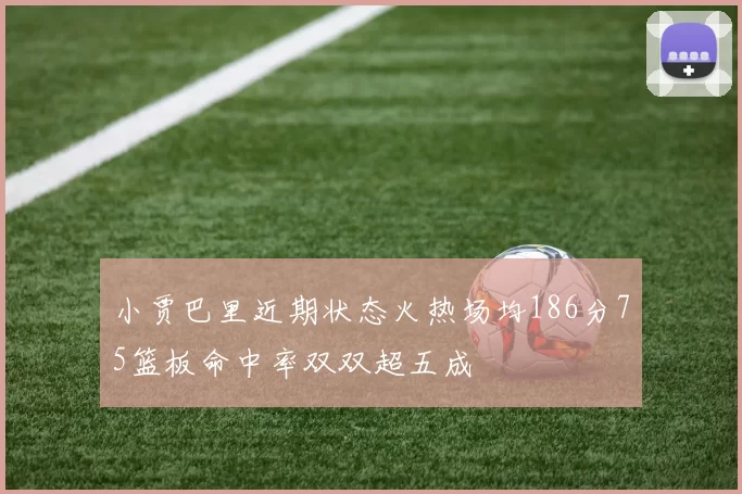 小贾巴里近期状态火热场均186分75篮板命中率双双超五成